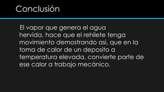 Conclusión

El vapor que genera el agua
hervida, hace que el rehilete tenga
movimiento demostrando asi, que en la
toma de calor de un deposito a
temperatura elevada, convierte parte de
ese calor a trabajo mecánico.
 