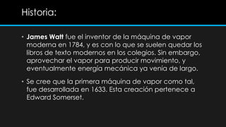 Historia:

• James Watt fue el inventor de la máquina de vapor
  moderna en 1784, y es con lo que se suelen quedar los
  libros de texto modernos en los colegios. Sin embargo,
  aprovechar el vapor para producir movimiento, y
  eventualmente energía mecánica ya venía de largo.
• Se cree que la primera máquina de vapor como tal,
  fue desarrollada en 1633. Esta creación pertenece a
  Edward Somerset.
 