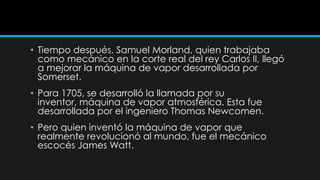 • Tiempo después, Samuel Morland, quien trabajaba
  como mecánico en la corte real del rey Carlos II, llegó
  a mejorar la máquina de vapor desarrollada por
  Somerset.
• Para 1705, se desarrolló la llamada por su
  inventor, máquina de vapor atmosférica. Esta fue
  desarrollada por el ingeniero Thomas Newcomen.
• Pero quien inventó la máquina de vapor que
  realmente revolucionó al mundo, fue el mecánico
  escocés James Watt.
 