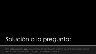 Solución a la pregunta:
Una máquina de vapor es un motor de combustión externa que transforma la energía
térmica de una cantidad de agua en energía mecánica.
 