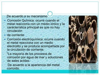 De acuerdo a su mecanismo
 Corrosión Química: ocurre cuando el
metal reacciona con un medio iónico y la
característica principal es que no hay
circulación
 de corriente.
 Corrosión electroquímica: ocurre cuando
el metal reacciona con un medio
electrolito y se produce acompañada por
la circulación de corriente.
*La mayoría de los procesos de
corrosión por agua de mar y soluciones
de sales acidas.
De acuerdo a la apariencia del metal
corroído.
 