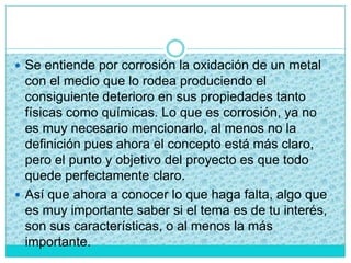  Se entiende por corrosión la oxidación de un metal
con el medio que lo rodea produciendo el
consiguiente deterioro en sus propiedades tanto
físicas como químicas. Lo que es corrosión, ya no
es muy necesario mencionarlo, al menos no la
definición pues ahora el concepto está más claro,
pero el punto y objetivo del proyecto es que todo
quede perfectamente claro.
 Así que ahora a conocer lo que haga falta, algo que
es muy importante saber si el tema es de tu interés,
son sus características, o al menos la más
importante.
 