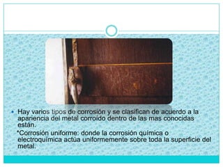  Hay varios tipos de corrosión y se clasifican de acuerdo a la
apariencia del metal corroído dentro de las mas conocidas
están.
*Corrosión uniforme: donde la corrosión química o
electroquímica actúa uniformemente sobre toda la superficie del
metal.
 