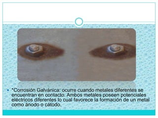  *Corrosión Galvánica: ocurre cuando metales diferentes se
encuentran en contacto. Ambos metales poseen potenciales
eléctricos diferentes lo cual favorece la formación de un metal
como ánodo o cátodo.
 