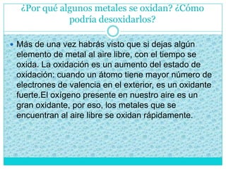 ¿Por qué algunos metales se oxidan? ¿Cómo
podría desoxidarlos?
 Más de una vez habrás visto que si dejas algún
elemento de metal al aire libre, con el tiempo se
oxida. La oxidación es un aumento del estado de
oxidación: cuando un átomo tiene mayor número de
electrones de valencia en el exterior, es un oxidante
fuerte.El oxígeno presente en nuestro aire es un
gran oxidante, por eso, los metales que se
encuentran al aire libre se oxidan rápidamente.
 
