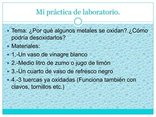 Mi práctica de laboratorio.
 Tema: ¿Por qué algunos metales se oxidan? ¿Cómo
podría desoxidarlos?
 Materiales:
 1.-Un vaso de vinagre blanco
 2.-Medio litro de zumo o jugo de limón
 3.-Un cuarto de vaso de refresco negro
 4.-3 tuercas ya oxidadas (Funciona también con
clavos, tornillos etc.)
 