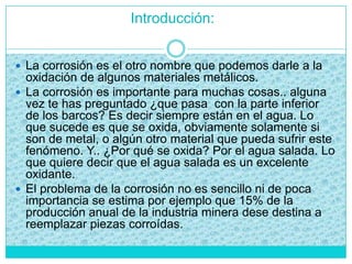 Introducción:
 La corrosión es el otro nombre que podemos darle a la
oxidación de algunos materiales metálicos.
 La corrosión es importante para muchas cosas.. alguna
vez te has preguntado ¿que pasa con la parte inferior
de los barcos? Es decir siempre están en el agua. Lo
que sucede es que se oxida, obviamente solamente si
son de metal, o algún otro material que pueda sufrir este
fenómeno. Y.. ¿Por qué se oxida? Por el agua salada. Lo
que quiere decir que el agua salada es un excelente
oxidante.
 El problema de la corrosión no es sencillo ni de poca
importancia se estima por ejemplo que 15% de la
producción anual de la industria minera dese destina a
reemplazar piezas corroídas.
 