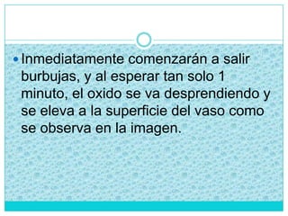  Inmediatamente comenzarán a salir
burbujas, y al esperar tan solo 1
minuto, el oxido se va desprendiendo y
se eleva a la superficie del vaso como
se observa en la imagen.
 