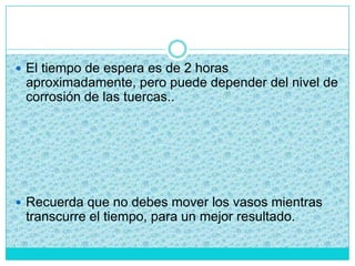  El tiempo de espera es de 2 horas
aproximadamente, pero puede depender del nivel de
corrosión de las tuercas..
 Recuerda que no debes mover los vasos mientras
transcurre el tiempo, para un mejor resultado.
 