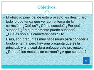 Objetivos.
 El objetivo principal de este proyecto, es dejar claro
todo lo que tenga que ver con el tema de la
corrosión. ¿Qué es? ¿Cómo sucede? ¿Por qué
sucede? ¿En que momento puede suceder?
¿Cuáles son sus características? Etc.
Esas, son preguntas muy necesarias para conocer a
fondo el tema, pero hay una pregunta que es la
principal, y a la cual dará enfoque este proyecto..
¿Por qué los metales se corroen? ¿A que se debe?

 