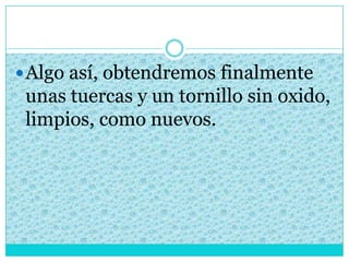 Algo así, obtendremos finalmente
unas tuercas y un tornillo sin oxido,
limpios, como nuevos.
 