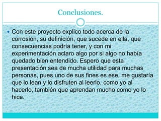 Conclusiones.
 Con este proyecto explico todo acerca de la
corrosión, su definición, que sucede en ella, que
consecuencias podría tener, y con mi
experimentación aclaro algo por si algo no había
quedado bien entendido. Espero que esta
presentación sea de mucha utilidad para muchas
personas, pues uno de sus fines es ese, me gustaría
que lo lean y lo disfruten al leerlo, como yo al
hacerlo, también que aprendan mucho como yo lo
hice.
 