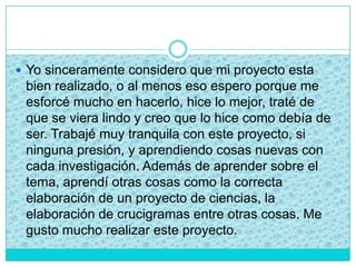  Yo sinceramente considero que mi proyecto esta
bien realizado, o al menos eso espero porque me
esforcé mucho en hacerlo, hice lo mejor, traté de
que se viera lindo y creo que lo hice como debía de
ser. Trabajé muy tranquila con este proyecto, si
ninguna presión, y aprendiendo cosas nuevas con
cada investigación. Además de aprender sobre el
tema, aprendí otras cosas como la correcta
elaboración de un proyecto de ciencias, la
elaboración de crucigramas entre otras cosas. Me
gusto mucho realizar este proyecto.
 