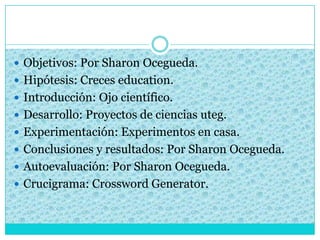  Objetivos: Por Sharon Ocegueda.
 Hipótesis: Creces education.
 Introducción: Ojo científico.
 Desarrollo: Proyectos de ciencias uteg.
 Experimentación: Experimentos en casa.
 Conclusiones y resultados: Por Sharon Ocegueda.
 Autoevaluación: Por Sharon Ocegueda.
 Crucigrama: Crossword Generator.
 