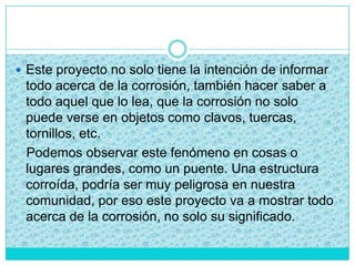  Este proyecto no solo tiene la intención de informar
todo acerca de la corrosión, también hacer saber a
todo aquel que lo lea, que la corrosión no solo
puede verse en objetos como clavos, tuercas,
tornillos, etc.
Podemos observar este fenómeno en cosas o
lugares grandes, como un puente. Una estructura
corroída, podría ser muy peligrosa en nuestra
comunidad, por eso este proyecto va a mostrar todo
acerca de la corrosión, no solo su significado.
 
