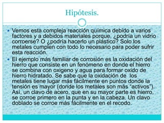 Hipótesis.
 Vemos esta compleja reacción química debido a varios
factores y a debidos materiales porque, ¿podría un vidrio
corroerse? O ¿podría hacerlo un plástico? Solo los
metales cumplen con todo lo necesario para poder sufrir
esta reacción.
 El ejemplo más familiar de corrosión es la oxidación del
hierro que consiste en un fenómeno en donde el hierro
se combina con oxigeno y agua para formar oxido de
hierro hidratado. Se sabe que la oxidación de los
metales tiene lugar más fácilmente en puntos donde la
tensión es mayor (donde los metales son más “activos”).
Así, un clavo de acero, que en su mayor parte es hierro,
se corroe primero en la punta y en la cabeza. Un clavo
doblado se corroe más fácilmente en el recodo.
 