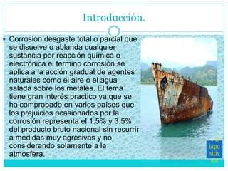  Corrosión desgaste total o parcial que
se disuelve o ablanda cualquier
sustancia por reacción química o
electrónica el termino corrosión se
aplica a la acción gradual de agentes
naturales como el aire o el agua
salada sobre los metales. El tema
tiene gran interés practico ya que se
ha comprobado en varios países que
los prejuicios ocasionados por la
corrosión representa el 1.5% y 3.5%
del producto bruto nacional sin recurrir
a medidas muy agresivas y no
considerando solamente a la
atmosfera.
Introducción.
D
iapo
sitiv
a 2
 