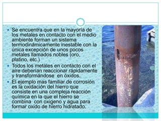  Se encuentra que en la mayoría de
los metales en contacto con el medio
ambiente forman un sistema
termodinámicamente inestable con la
única excepción de unos pocos
metales llamados nobles (oro,
platino, etc.)
 Todos los metales en contacto con el
aire deberían reaccionar rápidamente
y transformándose en óxidos.
 El ejemplo mas familiar de corrosión
es la oxidación del hierro que
consiste en una compleja reacción
química en la que el hierro se
combina con oxigeno y agua para
formar oxido de hierro hidratado.
 