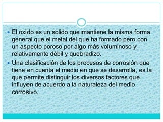  El oxido es un solido que mantiene la misma forma
general que el metal del que ha formado pero con
un aspecto poroso por algo más voluminoso y
relativamente débil y quebradizo.
 Una clasificación de los procesos de corrosión que
tiene en cuenta el medio en que se desarrolla, es la
que permite distinguir los diversos factores que
influyen de acuerdo a la naturaleza del medio
corrosivo.
 