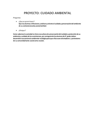 PROYECTO: CUIDADO AMBIENTAL
Preguntas:
 ¿Que se quiere hacer?
Que losalumnos reflexionen,analicenyoriente el cuidadoy preservacióndel ambiente
de su contexto(escolar,social,familiar)
 ¿Porque ?
Como sabemosla sociedad no tiene esacultura de preservacióndel cuidado y protección de su
ambiente y cuidado de los ecosistemas, por consiguiente losalumnosde 4° grado deben
desarrollar esaconciencia ambiental-ecológicapara que ellosseanorientadores y promotores
de su comunidadtanto social como escolar.
 