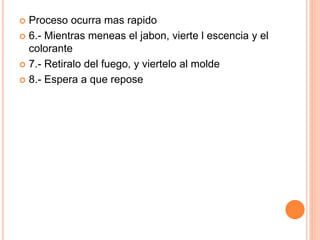  Proceso ocurra mas rapido
 6.- Mientras meneas el jabon, vierte l escencia y el
colorante
 7.- Retiralo del fuego, y viertelo al molde
 8.- Espera a que repose
 