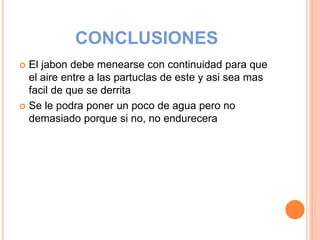 CONCLUSIONES
 El jabon debe menearse con continuidad para que
el aire entre a las partuclas de este y asi sea mas
facil de que se derrita
 Se le podra poner un poco de agua pero no
demasiado porque si no, no endurecera
 