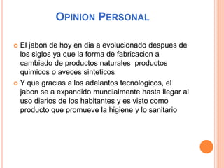 OPINION PERSONAL
 El jabon de hoy en dia a evolucionado despues de
los siglos ya que la forma de fabricacion a
cambiado de productos naturales productos
quimicos o aveces sinteticos
 Y que gracias a los adelantos tecnologicos, el
jabon se a expandido mundialmente hasta llegar al
uso diarios de los habitantes y es visto como
producto que promueve la higiene y lo sanitario
 