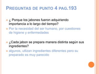 PREGUNTAS DE PUNTO 4 PAG.193
 ¿ Porque los jabones fueron adquiriendo
importancia a lo largo del tiempo?
 Por la necesidad del ser humano, por cuestiones
de higiene y enfermedades
 ¿Cada jabon se prepara manera distinta según sus
ingredientes?
 algunos, utlizan ingredientes diferentes pero su
preparado es muy parecido
 