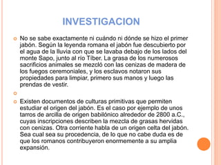 INVESTIGACION
 No se sabe exactamente ni cuándo ni dónde se hizo el primer
jabón. Según la leyenda romana el jabón fue descubierto por
el agua de la lluvia con que se lavaba debajo de los lados del
monte Sapo, junto al río Tíber. La grasa de los numerosos
sacrificios animales se mezcló con las cenizas de madera de
los fuegos ceremoniales, y los esclavos notaron sus
propiedades para limpiar, primero sus manos y luego las
prendas de vestir.

 Existen documentos de culturas primitivas que permiten
estudiar el origen del jabón. Es el caso por ejemplo de unos
tarros de arcilla de origen babilónico alrededor de 2800 a.C.,
cuyas inscripciones describen la mezcla de grasas hervidas
con cenizas. Otra corriente habla de un origen celta del jabón.
Sea cual sea su procedencia, de lo que no cabe duda es de
que los romanos contribuyeron enormemente a su amplia
expansión.
 