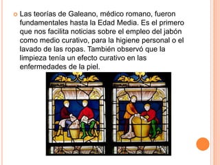  Las teorías de Galeano, médico romano, fueron
fundamentales hasta la Edad Media. Es el primero
que nos facilita noticias sobre el empleo del jabón
como medio curativo, para la higiene personal o el
lavado de las ropas. También observó que la
limpieza tenía un efecto curativo en las
enfermedades de la piel.
 