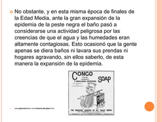  No obstante, y en esta misma época de finales de
la Edad Media, ante la gran expansión de la
epidemia de la peste negra el baño pasó a
considerarse una actividad peligrosa por las
creencias de que el agua y las humedades eran
altamente contagiosas. Esto ocasionó que la gente
apenas se diera baños ni lavara sus prendas ni
hogares agravando, sin ellos saberlo, de esta
manera la expansión de la epidemia.
 www.jabonesbeltran.com/historia-del-jabon.htm
 