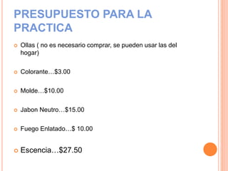 PRESUPUESTO PARA LA
PRACTICA
 Ollas ( no es necesario comprar, se pueden usar las del
hogar)
 Colorante…$3.00
 Molde…$10.00
 Jabon Neutro…$15.00
 Fuego Enlatado…$ 10.00
 Escencia…$27.50
 