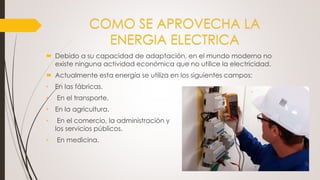 COMO SE APROVECHA LA
ENERGIA ELECTRICA
 Debido a su capacidad de adaptación, en el mundo moderno no
existe ninguna actividad económica que no utilice la electricidad.
 Actualmente esta energía se utiliza en los siguientes campos:
• En las fábricas.
• En el transporte.
• En la agricultura.
• En el comercio, la administración y
los servicios públicos.
• En medicina.
 