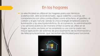  La electricidad se utiliza en los hogares para usos térmicos
(calefacción, aire acondicionado, agua caliente y cocina), en
competencia con otros combustibles como el butano, el gasóleo, el
carbón y el gas natural, siendo la única energía empleada para la
iluminación y los electrodomésticos. En el comercio, la administración
y los servicios públicos De manera similar a como se utiliza en el
hogar, en estos sectores se ha ampliado su uso con la cada vez
mayor aplicación de sistemas de procesamiento de la información y
de telecomunicaciones, que necesitan electricidad para funcionar.
 