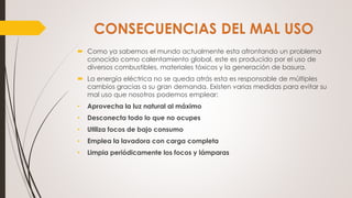  Como ya sabemos el mundo actualmente esta afrontando un problema
conocido como calentamiento global, este es producido por el uso de
diversos combustibles, materiales tóxicos y la generación de basura.
 La energía eléctrica no se queda atrás esta es responsable de múltiples
cambios gracias a su gran demanda. Existen varias medidas para evitar su
mal uso que nosotros podemos emplear:
• Aprovecha la luz natural al máximo
• Desconecta todo lo que no ocupes
• Utiliza focos de bajo consumo
• Emplea la lavadora con carga completa
• Limpia periódicamente los focos y lámparas
 