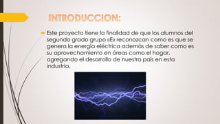  Este proyecto tiene la finalidad de que los alumnos del
segundo grado grupo «E» reconozcan como es que se
genera la energía eléctrica además de saber como es
su aprovechamiento en áreas como el hogar,
agregando el desarrollo de nuestro país en esta
industria.
 