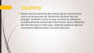  Hacer que los alumnos de nuestro grupo reconozcan
como es el proceso de obtención de este tipo de
energía, también como es que nosotros la utilizamos
cotidianamente anexando información de la utilización
de este recurso en este país. Además explicar algunos
conceptos relacionados con este proceso.
 