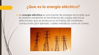 ¿Que es la energía eléctrica?
 La energía eléctrica es una fuente de energía renovable que
se obtiene mediante el movimiento de cargas eléctricas
(electrones) que se produce en el interior de materiales
conductores (por ejemplo, cables metálicos como el cobre).
 