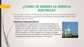 ¿COMO SE GENERA LA ENERGIA
ELECTRICA?
 Hoy en día, la gran cantidad de energía eléctrica del mundo se produce
de diversas maneras, siendo las principales los combustibles fósiles, fisión
nuclear, agua y viento.
CENTRALES TERMOELECTRICAS
►Por medio de la quema de combustibles fósiles, la
electricidad es generada cuando las paletas de la
turbina se mueven gracias a grandes cantidades de
vapor. El vapor se genera calentando miles y miles de
litros de agua en hornos gigantes y luego se dirige
hacia donde están las paletas mediante una serie de
canales que presionan el vapor con fuerza.
 