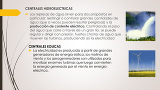 CENTRALES HIDROELECTRICAS
 Las represas de agua sirven para dos propósitos en
particular: restringir o controlar grandes cantidades de
agua (que a veces pueden resultar peligrosas) y la
producción de corriente eléctrica. Controlando el paso
del agua que corre a través de un gran río, se puede
regular y dirigir con presión, fuertes chorros de agua que
mueven las turbinas, produciendo así la electricidad
CENTRALES EOLICAS
► La electricidad es producida a partir de grandes
generadores de energía eólica, los molinos de
viento y los aerogeneradores son utilizados para
movilizar enormes turbinas que luego convierten
la energía generada por el viento en energía
eléctrica.
 