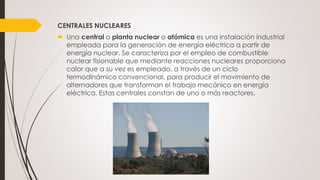 CENTRALES NUCLEARES
 Una central o planta nuclear o atómica es una instalación industrial
empleada para la generación de energía eléctrica a partir de
energía nuclear. Se caracteriza por el empleo de combustible
nuclear fisionable que mediante reacciones nucleares proporciona
calor que a su vez es empleado, a través de un ciclo
termodinámico convencional, para producir el movimiento de
alternadores que transforman el trabajo mecánico en energía
eléctrica. Estas centrales constan de uno o más reactores.
 