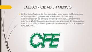 LAELECTRICIDAD EN MEXICO
 La Comisión Federal de Electricidad es la empresa del Estado que
se encarga de la generación, transmisión, distribución y
comercialización de energía eléctrica en el país. Actualmente
atiende a 25.3 millones de personas. La capacidad de generación
cuenta con 177 centrales generadoras de energía, lo que equivale
a 49,854 MW. .
 