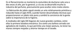 En el Renacimiento se mantenía la costumbre de ducharse solo una o
dos veces al año, por lo general, y a la vez se desarrolló mucho la
industria del perfume, precisamente para ocultar estos malos olores.
La fabricación de jabón siguió siendo un arte relativamente primitivo y
reducido hasta el siglo XVIII, cuando fueron desarrolladas técnicas que
proporcionaron un jabón más puro y cambió la conciencia de la gente
sobre la importancia de la higiene.
A mediados del siglo XIX llegaron de nuevo grandes cambios, entre
ellos la primera lavadora mecánica. Era como una bañera cerrada con
agitadores de madera, lo que permitía una mejor postura, no tener las
manos siempre mojadas y ahorrar tiempo en el lavado.
 