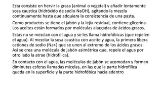 Esta consiste en hervir la grasa (animal o vegetal) y añadir lentamente
sosa caustica (hidróxido de sodio NaOH), agitando la mezcla
continuamente hasta que adquiera la consistencia de una pasta.
Como productos se tiene el jabón y la lejía residual, contiene glicerina.
Los aceites están formados por moléculas alargadas de ácidos grasos.
Estas no se mezclan con el agua y se les llama hidrofóbicas (que repelen
el agua). Al mezclar la sosa caustica con aceite y agua, la primera libera
cationes de sodio (Na+) que se unen al extremo de los ácidos grasos.
Así se crea una molécula de jabón asimétrica que, repele el agua por
otro lado la atrae (hidrofilica).
En contacto con el agua, las moléculas de jabón se acomodan y forman
diminutas esferas llamadas micelas, en las que la parte hidrofilica
queda en la superficie y la parte hidrofóbica hacia adentro
 