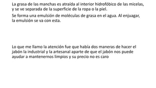 La grasa de las manchas es atraída al interior hidrofóbico de las micelas,
y se ve separada de la superficie de la ropa o la piel.
Se forma una emulsión de moléculas de grasa en el agua. Al enjuagar,
la emulsión se va con esta.
Lo que me llamo la atención fue que había dos maneras de hacer el
jabón la industrial y la artesanal aparte de que el jabón nos puede
ayudar a mantenernos limpios y su precio no es caro
 