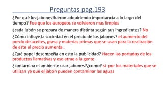 Preguntas pag.193
¿Por qué los jabones fueron adquiriendo importancia a lo largo del
tiempo? Fue que los europeos se volvieron mas limpios
¿cada jabón se prepara de manera distinta según sus ingredientes? No
¿Cómo influye la sociedad en el precio de los jabones? el aumento del
precio de aceites, grasa y materias primas que se usan para la realización
de este el precio aumenta .
¿Qué papel desempeña en esto la publicidad? Hacen las portadas de los
productos llamativas y eso atrae a la gente
¿contamina el ambiente usar jabones?¿como? si por los materiales que se
utilizan ya que el jabón pueden contaminar las aguas
 