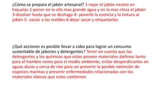 ¿Cómo se prepara el jabón artesanal? 1-rayar el jabón neutro en
hojuelas 2-poner en la olla mas grande agua y en la mas chica el jabón
3-disolver hasta que se deshaga 4- ponerle la esencia y la tintura al
jabón 5- vaciar a los moldes 6-dejar secar y etiquetarlos
¿Qué acciones es posible llevar a cabo para lograr un consumo
sustentable de jabones y detergentes? Tener en cuenta que los
detergentes y los químicos que estos poseen materiales dañinos tanto
para el hombre como para el medio ambiente, evitar desperdiciarlos en
aguas duras y cerca de ríos para así prevenir la posible extinción de
especies marinas y prevenir enfermedades relacionadas con los
materiales tóxicos que estos contienen
 