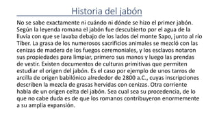 Historia del jabón
No se sabe exactamente ni cuándo ni dónde se hizo el primer jabón.
Según la leyenda romana el jabón fue descubierto por el agua de la
lluvia con que se lavaba debajo de los lados del monte Sapo, junto al río
Tíber. La grasa de los numerosos sacrificios animales se mezcló con las
cenizas de madera de los fuegos ceremoniales, y los esclavos notaron
sus propiedades para limpiar, primero sus manos y luego las prendas
de vestir. Existen documentos de culturas primitivas que permiten
estudiar el origen del jabón. Es el caso por ejemplo de unos tarros de
arcilla de origen babilónico alrededor de 2800 a.C., cuyas inscripciones
describen la mezcla de grasas hervidas con cenizas. Otra corriente
habla de un origen celta del jabón. Sea cual sea su procedencia, de lo
que no cabe duda es de que los romanos contribuyeron enormemente
a su amplia expansión.
 