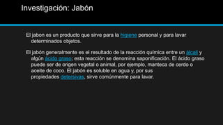 Investigación: Jabón


 El jabon es un producto que sirve para la higiene personal y para lavar
   determinados objetos.

 El jabón generalmente es el resultado de la reacción química entre un álcali y
   algún ácido graso; esta reacción se denomina saponificación. El ácido graso
   puede ser de origen vegetal o animal, por ejemplo, manteca de cerdo o
   aceite de coco. El jabón es soluble en agua y, por sus
   propiedades detersivas, sirve comúnmente para lavar.
 