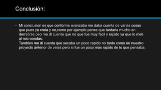 Conclusión:

• Mi conclusion es que conforme avanzaba me daba cuenta de varias cosas
  que pues yo creia y no,como por ejemplo pense que tardaria mucho en
  derretirse peo me di cuenta que no que fue muy facil y rapido ya que lo meti
  al microondas.
  Tambien me di cuenta que secaba un poco rapido no tanto como en nuestro
  proyecto anterior de velas pero si fue un poco mas rapido de lo que pensaba.
 